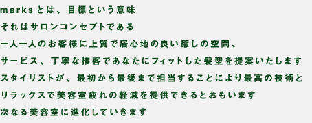 Marksとは、目標という意味。それはサロンコンセプトである。一人一人のお客様に上品で居心地の良い癒しの空間、サービス、丁寧な接客であなたにフィットした髪型を提案いたします。スタイリストが、最初から最後まで担当することにより最高の技術とリラックスで美容室の疲れの軽減を提供できるとおもいます。次なる美容室に進化していきます。